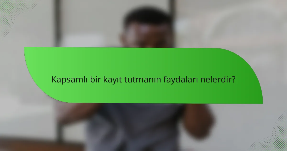 Kapsamlı bir kayıt tutmanın faydaları nelerdir?