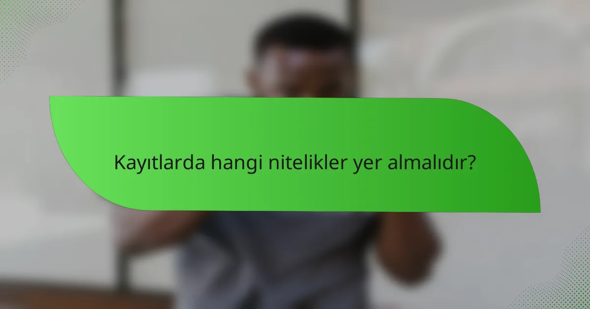Kayıtlarda hangi nitelikler yer almalıdır?